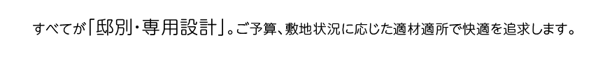 すべてが「邸別・専用設計」。ご予算、敷地状況に応じた適材適所で快適を追求します。
