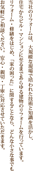 当社のリフォームは、大規模な現場で培われた技術と知識を活かし、住宅からビル・マンションに至るまであらゆる建物のリフォームを行っています。リフォーム・修繕をはじめ、「家の困った」に関することなら、どんな小さな事でもお気軽にご相談ください。安心・親切・丁寧に対応させていただきます